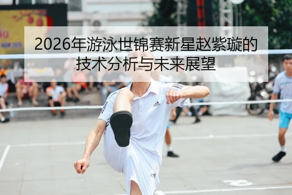 2026年游泳世锦赛新星赵紫璇的技术分析与未来展望